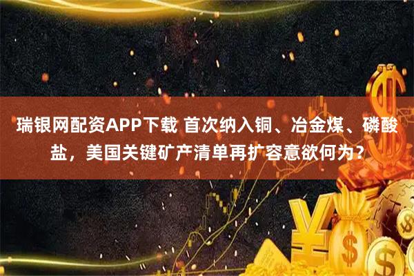 瑞银网配资APP下载 首次纳入铜、冶金煤、磷酸盐，美国关键矿产清单再扩容意欲何为？