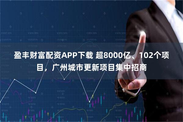 盈丰财富配资APP下载 超8000亿、102个项目，广州城市更新项目集中招商