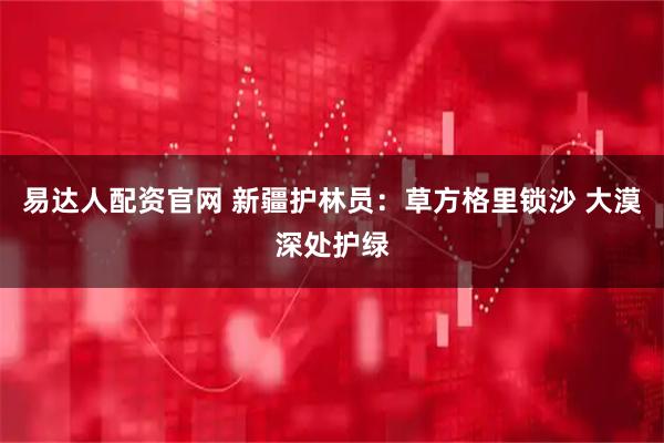 易达人配资官网 新疆护林员：草方格里锁沙 大漠深处护绿