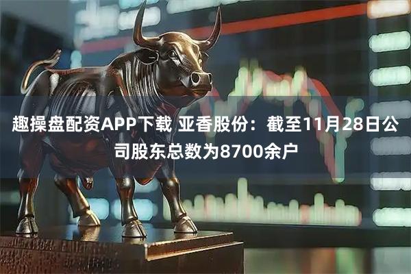 趣操盘配资APP下载 亚香股份：截至11月28日公司股东总数为8700余户