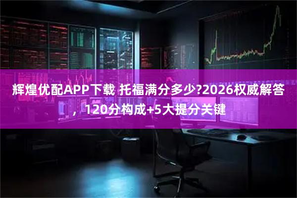辉煌优配APP下载 托福满分多少?2026权威解答，120分构成+5大提分关键