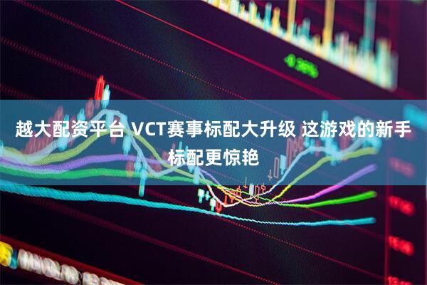 越大配资平台 VCT赛事标配大升级 这游戏的新手标配更惊艳