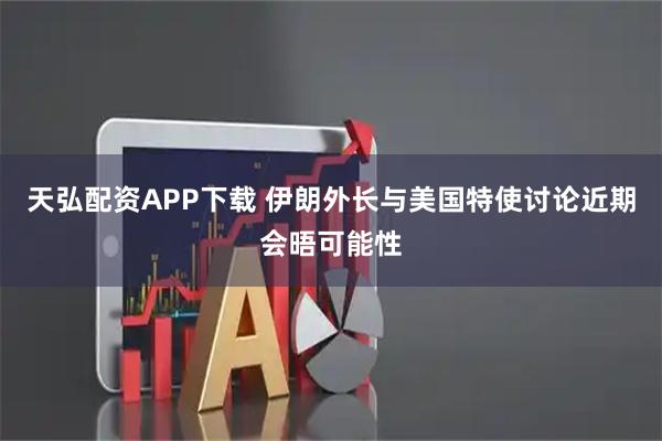 天弘配资APP下载 伊朗外长与美国特使讨论近期会晤可能性