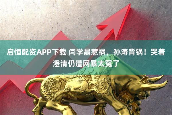 启恒配资APP下载 闫学晶惹祸，孙涛背锅！哭着澄清仍遭网暴太冤了