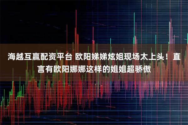 海越互赢配资平台 欧阳娣娣炫姐现场太上头！直言有欧阳娜娜这样的姐姐超骄傲