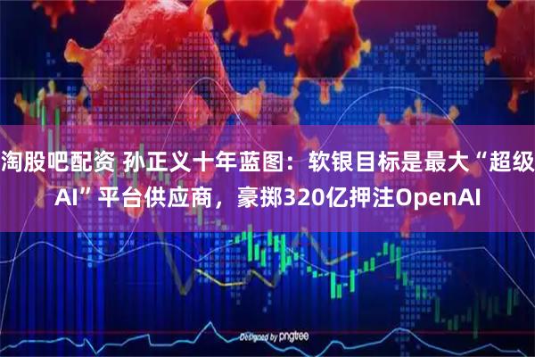 淘股吧配资 孙正义十年蓝图：软银目标是最大“超级AI”平台供应商，豪掷320亿押注OpenAI