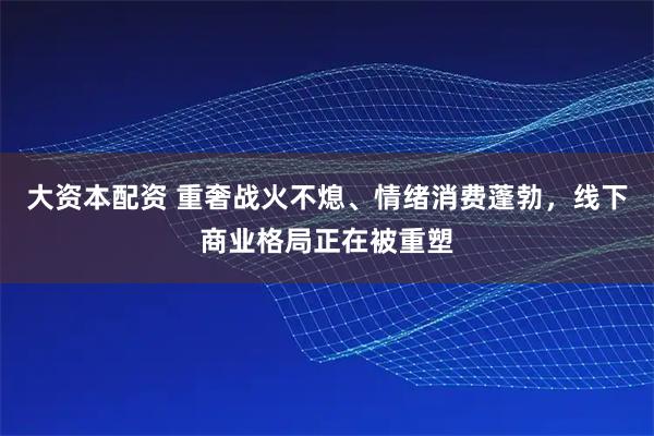 大资本配资 重奢战火不熄、情绪消费蓬勃，线下商业格局正在被重塑