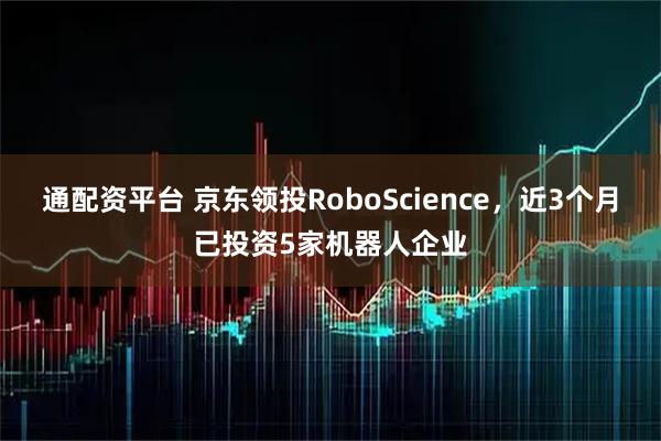通配资平台 京东领投RoboScience，近3个月已投资5家机器人企业