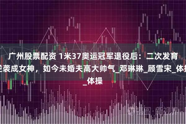 广州股票配资 1米37奥运冠军退役后：二次发育逆袭成女神，如今未婚夫高大帅气_邓琳琳_顾雪宋_体操