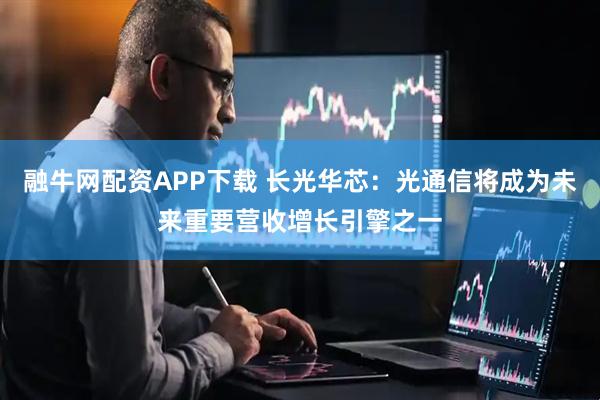 融牛网配资APP下载 长光华芯：光通信将成为未来重要营收增长引擎之一