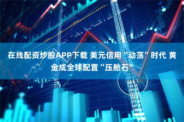 在线配资炒股APP下载 美元信用“动荡”时代 黄金成全球配置“压舱石”